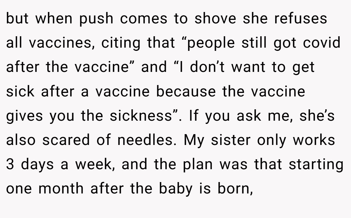 but when push comes to shove she refuses all vaccines, citing that “people still got covid after the vaccine” and “I don’t want to get sick after a vaccine because the vaccine gives you the sickness”. If you ask me, she’s also scared of needles. My sister only works 3 days a week, and the plan was that starting one month after the baby is born,