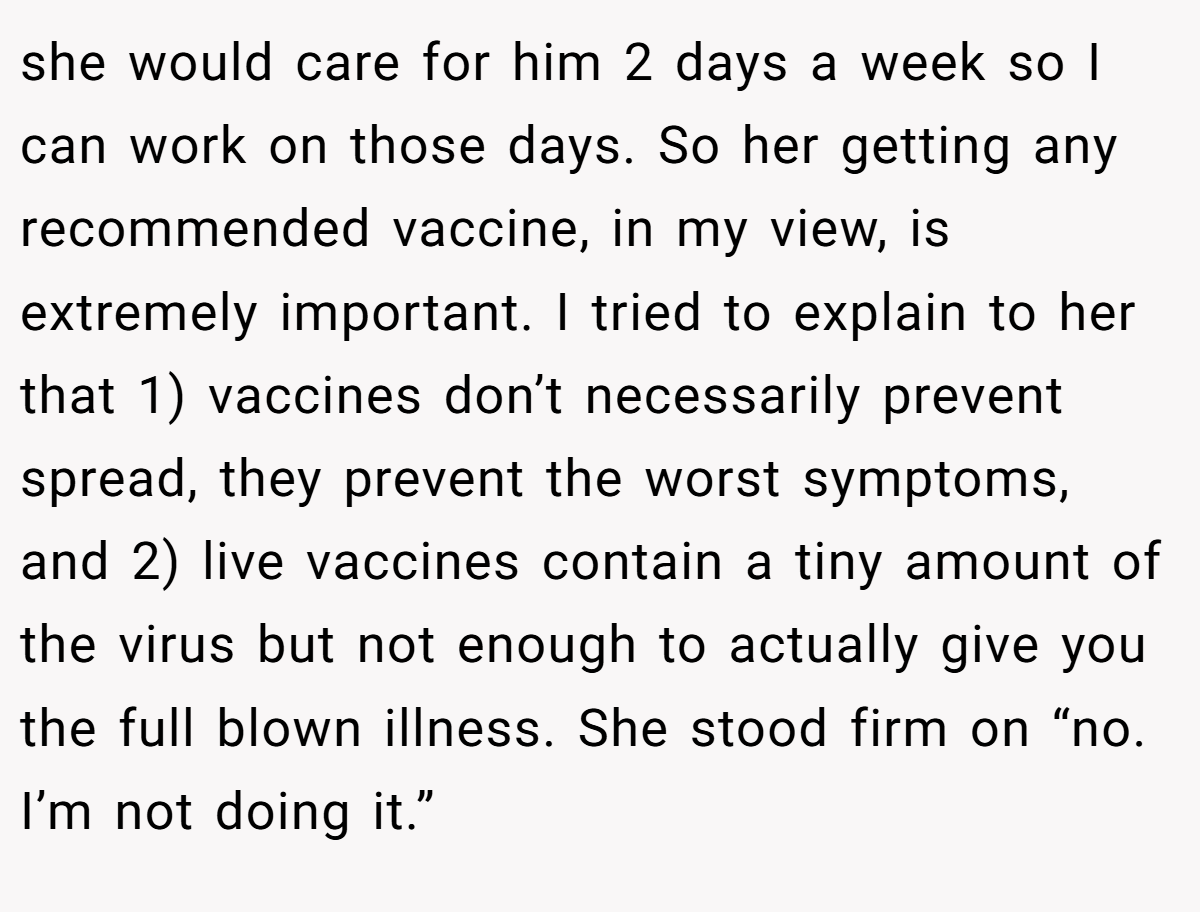 she would care for him 2 days a week so I can work on those days. So her getting any recommended vaccine, in my view, is extremely important. I tried to explain to her that 1) vaccines don’t necessarily prevent spread, they prevent the worst symptoms, and 2) live vaccines contain a tiny amount of the virus but not enough to actually give you the full blown illness. She stood firm on “no. I’m not doing it.”