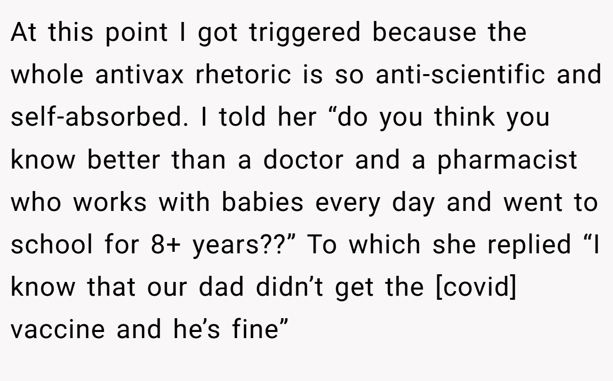 At this point I got triggered because the whole antivax rhetoric is so anti-scientific and self-absorbed. I told her “do you think you know better than a doctor and a pharmacist who works with babies every day and went to school for 8+ years??” To which she replied “I know that our dad didn’t get the [covid] vaccine and he’s fine”