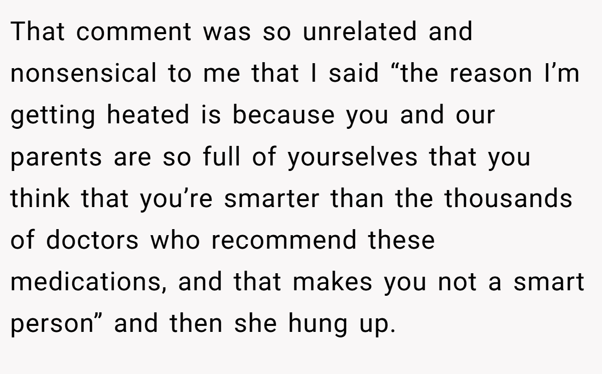 That comment was so unrelated and nonsensical to me that I said “the reason I’m getting heated is because you and our parents are so full of yourselves that you think that you’re smarter than the thousands of doctors who recommend these medications, and that makes you not a smart person” and then she hung up.
