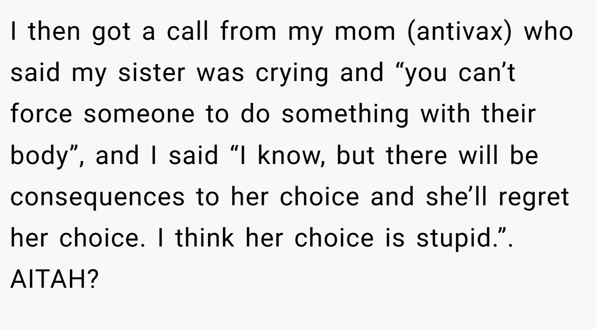 I then got a call from my mom (antivax) who said my sister was crying and “you can’t force someone to do something with their body”, and I said “I know, but there will be consequences to her choice and she’ll regret her choice. I think her choice is stupid.”. AITAH?