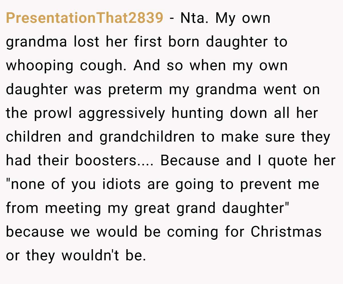 PresentationThat2839 − Nta. My own grandma lost her first born daughter to whooping cough. And so when my own daughter was preterm my grandma went on the prowl aggressively hunting down all her children and grandchildren to make sure they had their boosters.... Because and I quote her 
