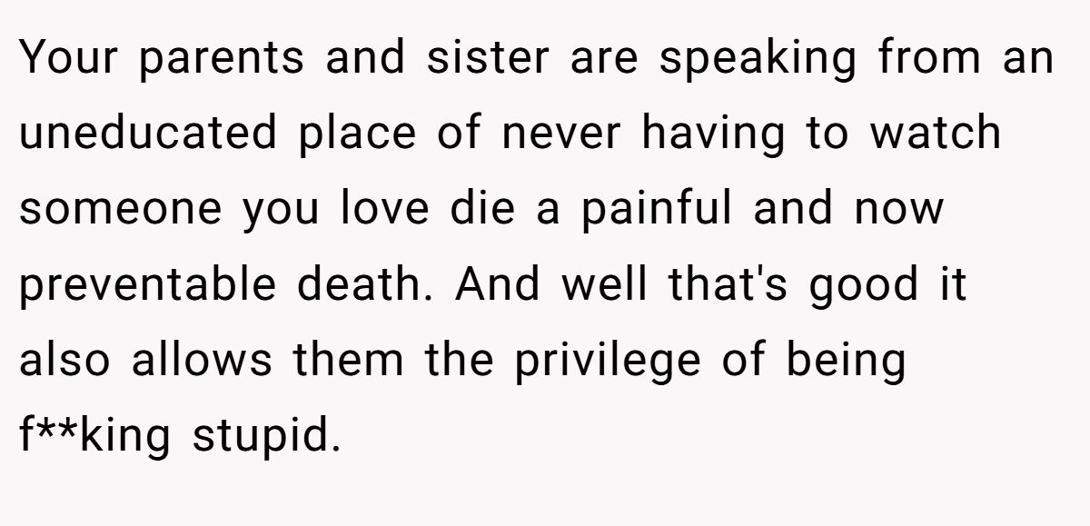 Your parents and sister are speaking from an uneducated place of never having to watch someone you love die a painful and now preventable death. And well that's good it also allows them the privilege of being f**king stupid.
