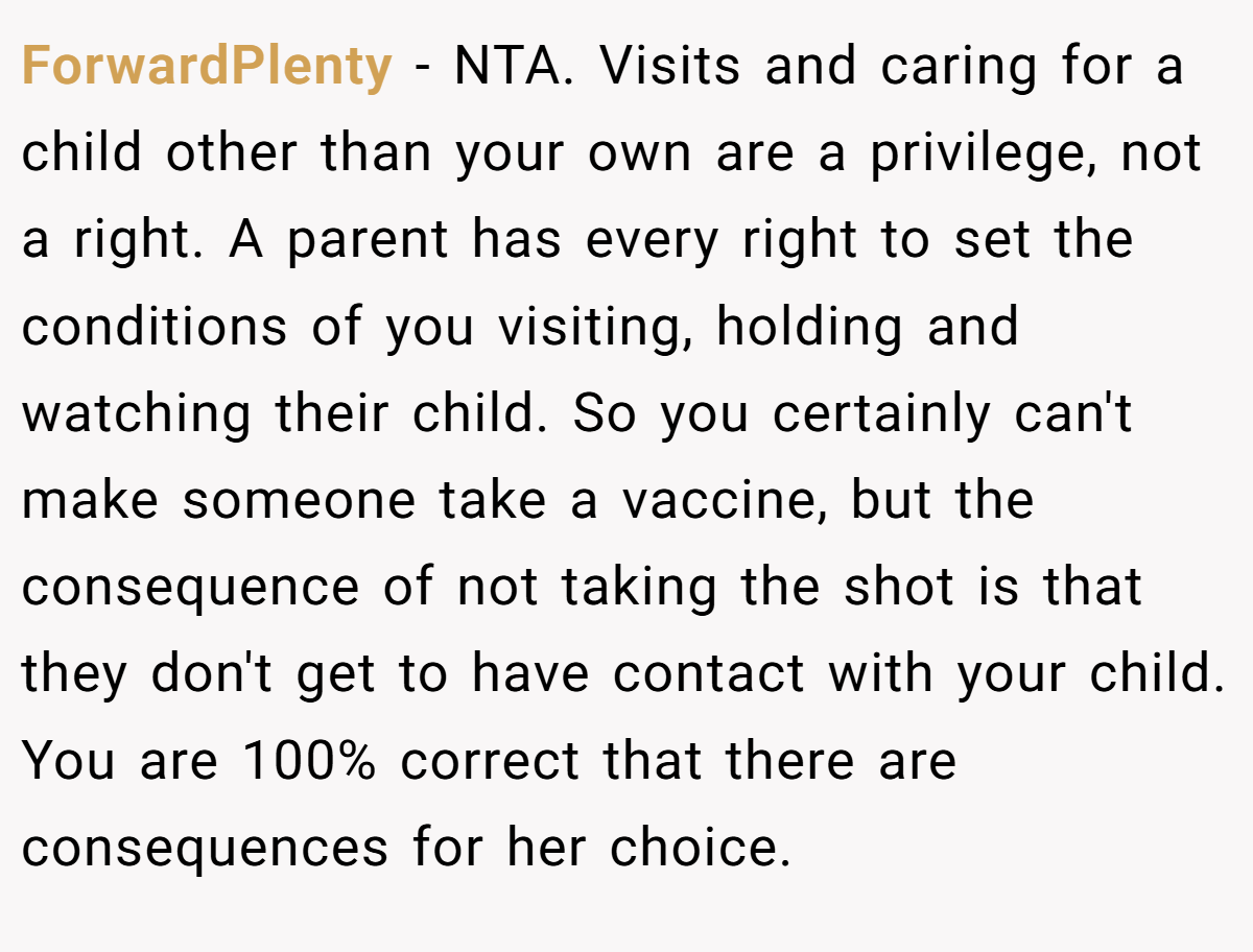 ForwardPlenty − NTA. Visits and caring for a child other than your own are a privilege, not a right. A parent has every right to set the conditions of you visiting, holding and watching their child. So you certainly can't make someone take a vaccine, but the consequence of not taking the shot is that they don't get to have contact with your child. You are 100% correct that there are consequences for her choice.