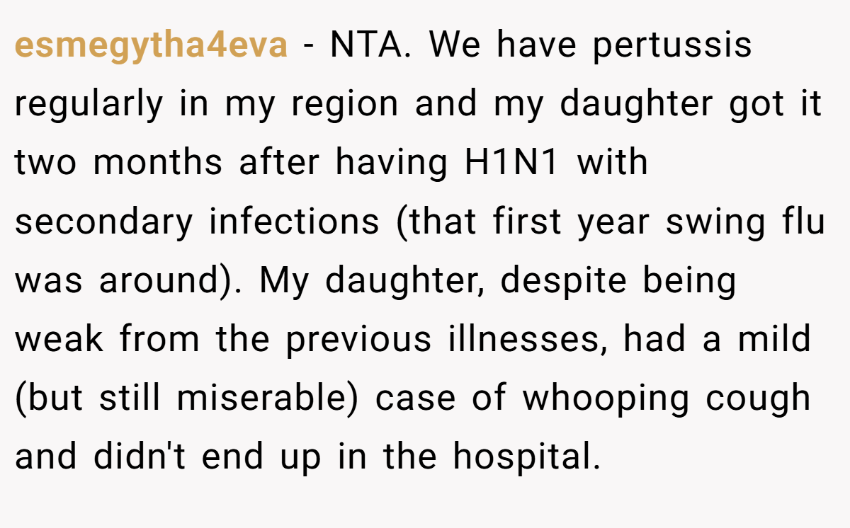 esmegytha4eva − NTA. We have pertussis regularly in my region and my daughter got it two months after having H1N1 with secondary infections (that first year swing flu was around). My daughter, despite being weak from the previous illnesses, had a mild (but still miserable) case of whooping cough and didn't end up in the hospital.