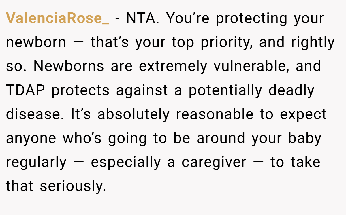 ValenciaRose_ − NTA. You’re protecting your newborn — that’s your top priority, and rightly so. Newborns are extremely vulnerable, and TDAP protects against a potentially deadly disease. It’s absolutely reasonable to expect anyone who’s going to be around your baby regularly — especially a caregiver — to take that seriously.