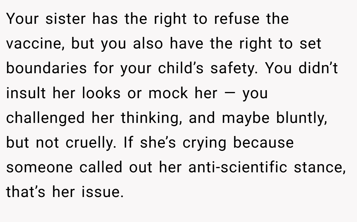 Your sister has the right to refuse the vaccine, but you also have the right to set boundaries for your child’s safety. You didn’t insult her looks or mock her — you challenged her thinking, and maybe bluntly, but not cruelly. If she’s crying because someone called out her anti-scientific stance, that’s her issue.