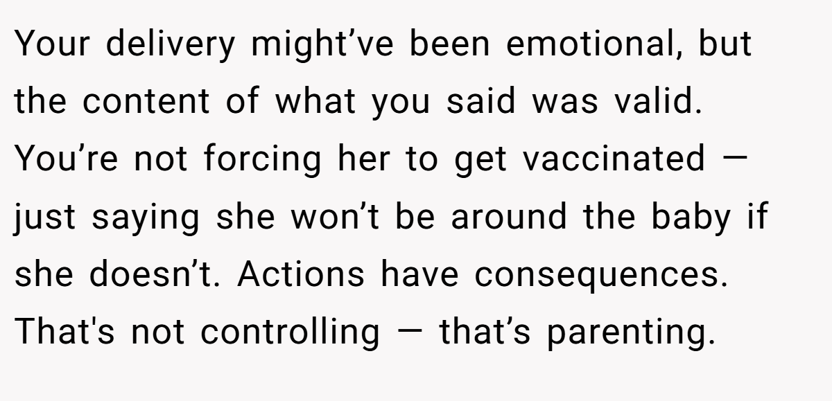 Your delivery might’ve been emotional, but the content of what you said was valid. You’re not forcing her to get vaccinated — just saying she won’t be around the baby if she doesn’t. Actions have consequences. That's not controlling — that’s parenting.