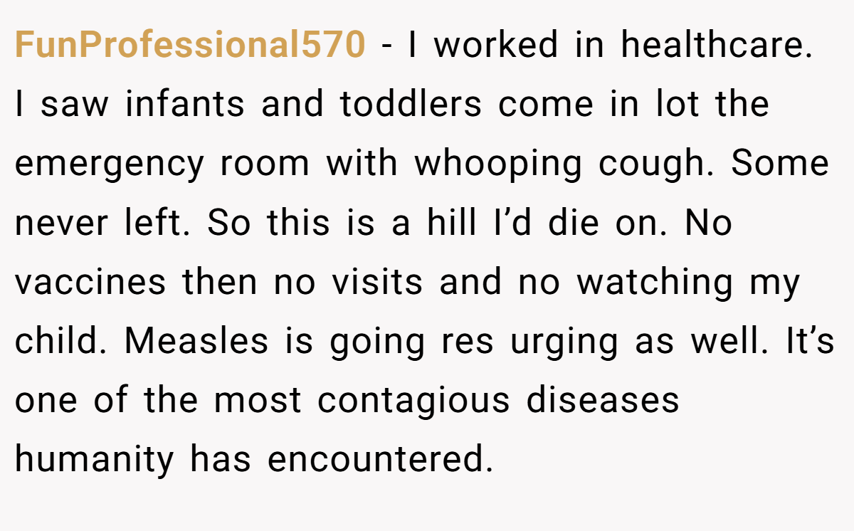 FunProfessional570 − I worked in healthcare. I saw infants and toddlers come in lot the emergency room with whooping cough. Some never left. So this is a hill I’d die on. No vaccines then no visits and no watching my child. Measles is going res urging as well. It’s one of the most contagious diseases humanity has encountered.