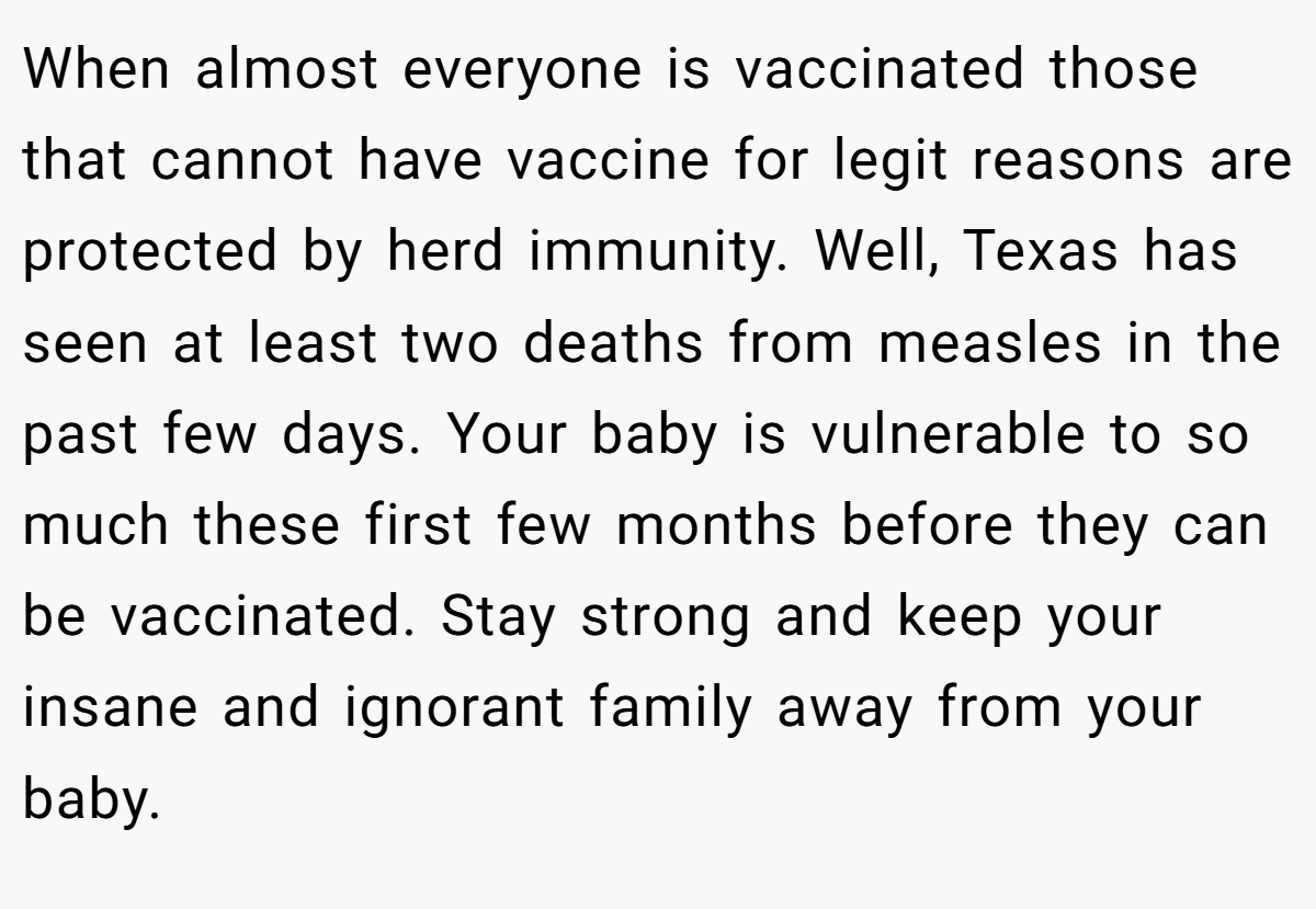 When almost everyone is vaccinated those that cannot have vaccine for legit reasons are protected by herd immunity. Well, Texas has seen at least two deaths from measles in the past few days. Your baby is vulnerable to so much these first few months before they can be vaccinated. Stay strong and keep your insane and ignorant family away from your baby.
