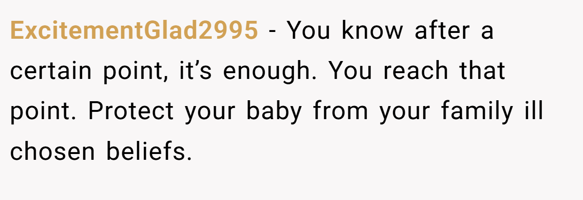 ExcitementGlad2995 − You know after a certain point, it’s enough. You reach that point. Protect your baby from your family ill chosen beliefs.