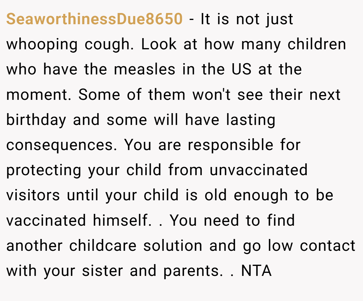 SeaworthinessDue8650 − It is not just whooping cough. Look at how many children who have the measles in the US at the moment. Some of them won't see their next birthday and some will have lasting consequences. You are responsible for protecting your child from unvaccinated visitors until your child is old enough to be vaccinated himself. . You need to find another childcare solution and go low contact with your sister and parents. . NTA