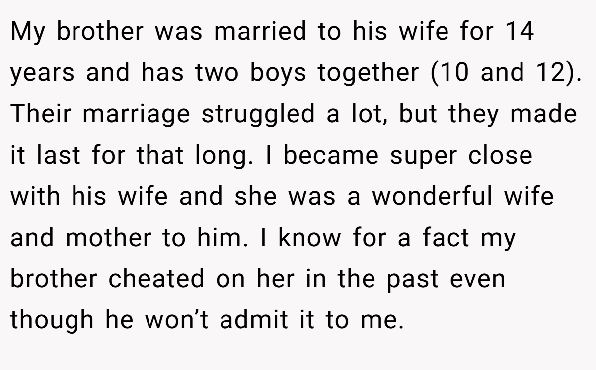 My brother was married to his wife for 14 years and has two boys together (10 and 12). Their marriage struggled a lot, but they made it last for that long. I became super close with his wife and she was a wonderful wife and mother to him. I know for a fact my brother cheated on her in the past even though he won’t admit it to me.