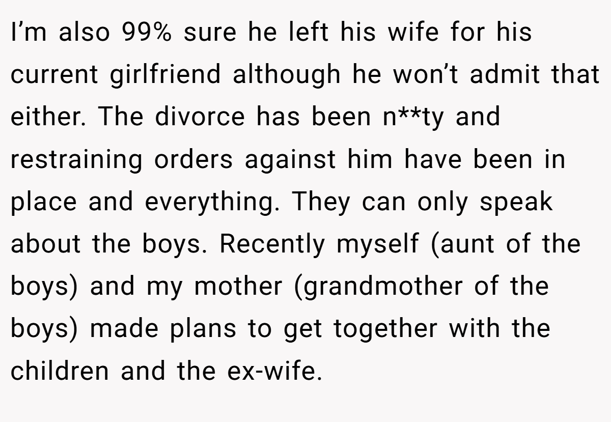 I’m also 99% sure he left his wife for his current girlfriend although he won’t admit that either. The divorce has been n**ty and restraining orders against him have been in place and everything. They can only speak about the boys. Recently myself (aunt of the boys) and my mother (grandmother of the boys) made plans to get together with the children and the ex-wife.