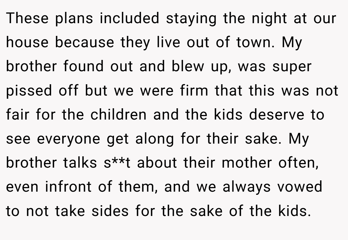 These plans included staying the night at our house because they live out of town. My brother found out and blew up, was super pissed off but we were firm that this was not fair for the children and the kids deserve to see everyone get along for their sake. My brother talks s**t about their mother often, even infront of them, and we always vowed to not take sides for the sake of the kids.