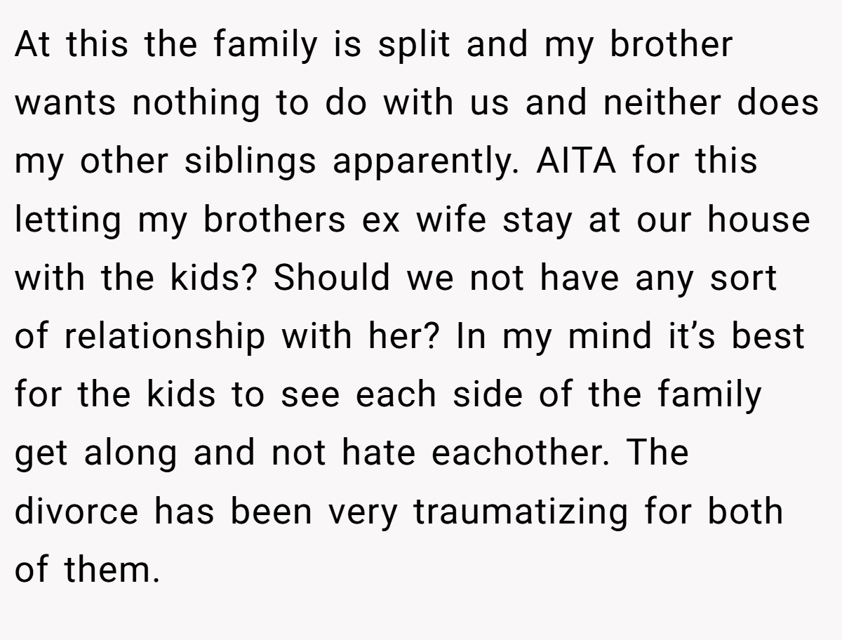 At this the family is split and my brother wants nothing to do with us and neither does my other siblings apparently. AITA for this letting my brothers ex wife stay at our house with the kids? Should we not have any sort of relationship with her? In my mind it’s best for the kids to see each side of the family get along and not hate eachother. The divorce has been very traumatizing for both of them.