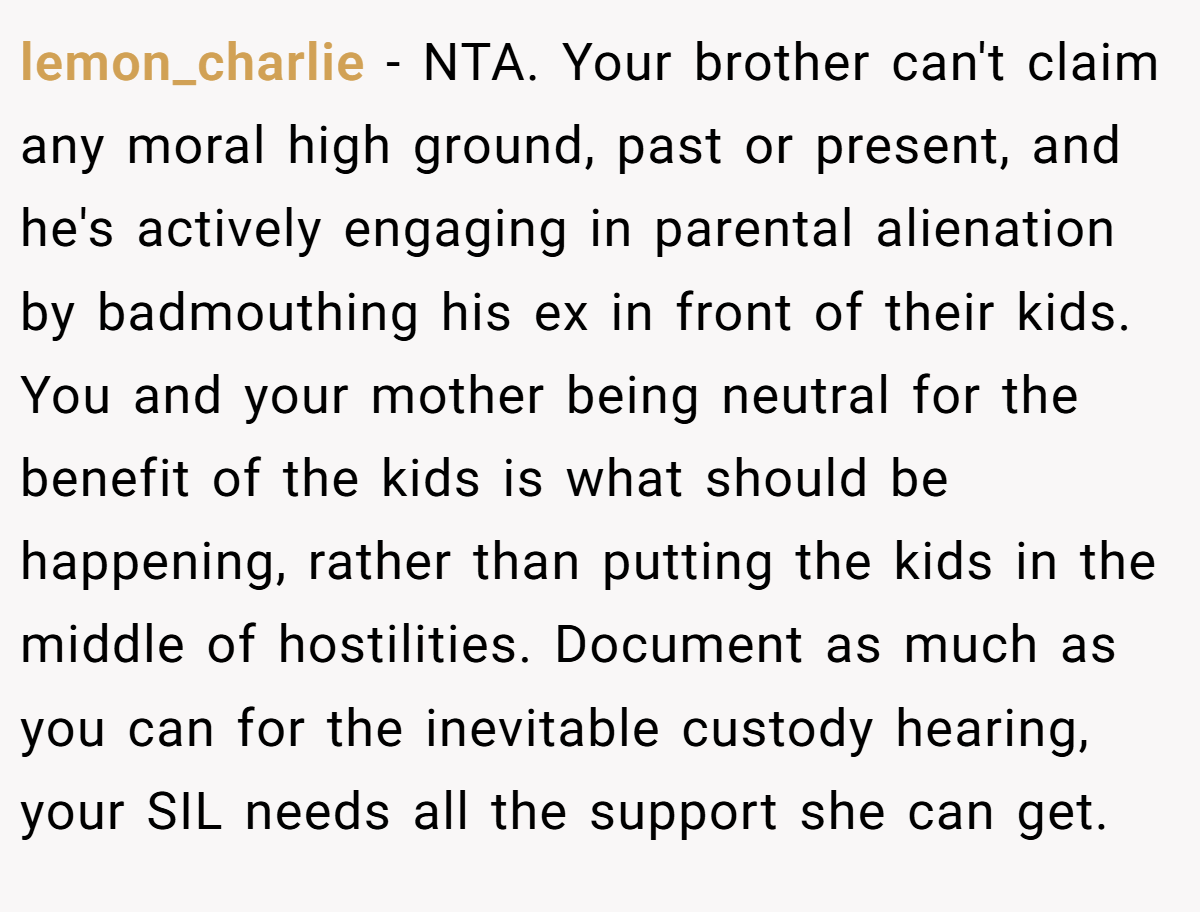 lemon_charlie − NTA. Your brother can't claim any moral high ground, past or present, and he's actively engaging in parental alienation by badmouthing his ex in front of their kids. You and your mother being neutral for the benefit of the kids is what should be happening, rather than putting the kids in the middle of hostilities. Document as much as you can for the inevitable custody hearing, your SIL needs all the support she can get.