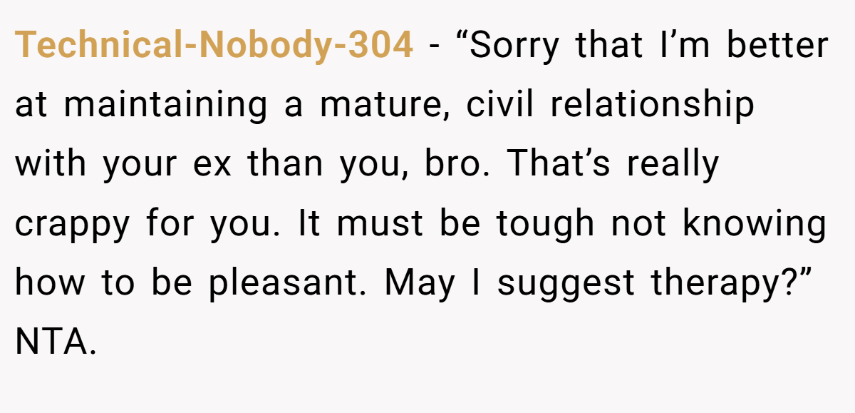 Technical-Nobody-304 − “Sorry that I’m better at maintaining a mature, civil relationship with your ex than you, bro. That’s really crappy for you. It must be tough not knowing how to be pleasant. May I suggest therapy?” NTA.