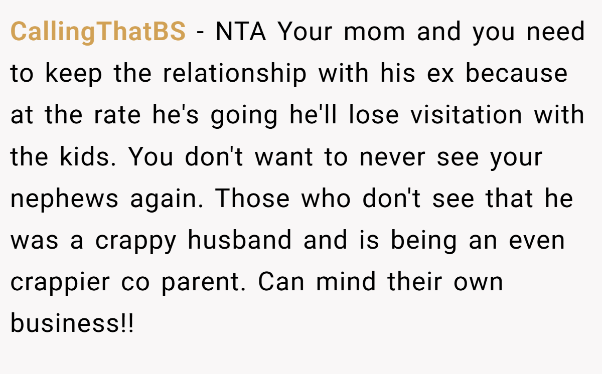 CallingThatBS − NTA Your mom and you need to keep the relationship with his ex because at the rate he's going he'll lose visitation with the kids. You don't want to never see your nephews again. Those who don't see that he was a crappy husband and is being an even crappier co parent. Can mind their own business!!