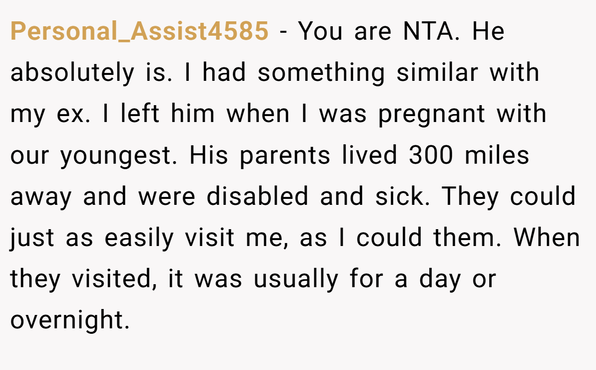 Personal_Assist4585 − You are NTA. He absolutely is. I had something similar with my ex. I left him when I was pregnant with our youngest. His parents lived 300 miles away and were disabled and sick. They could just as easily visit me, as I could them. When they visited, it was usually for a day or overnight.