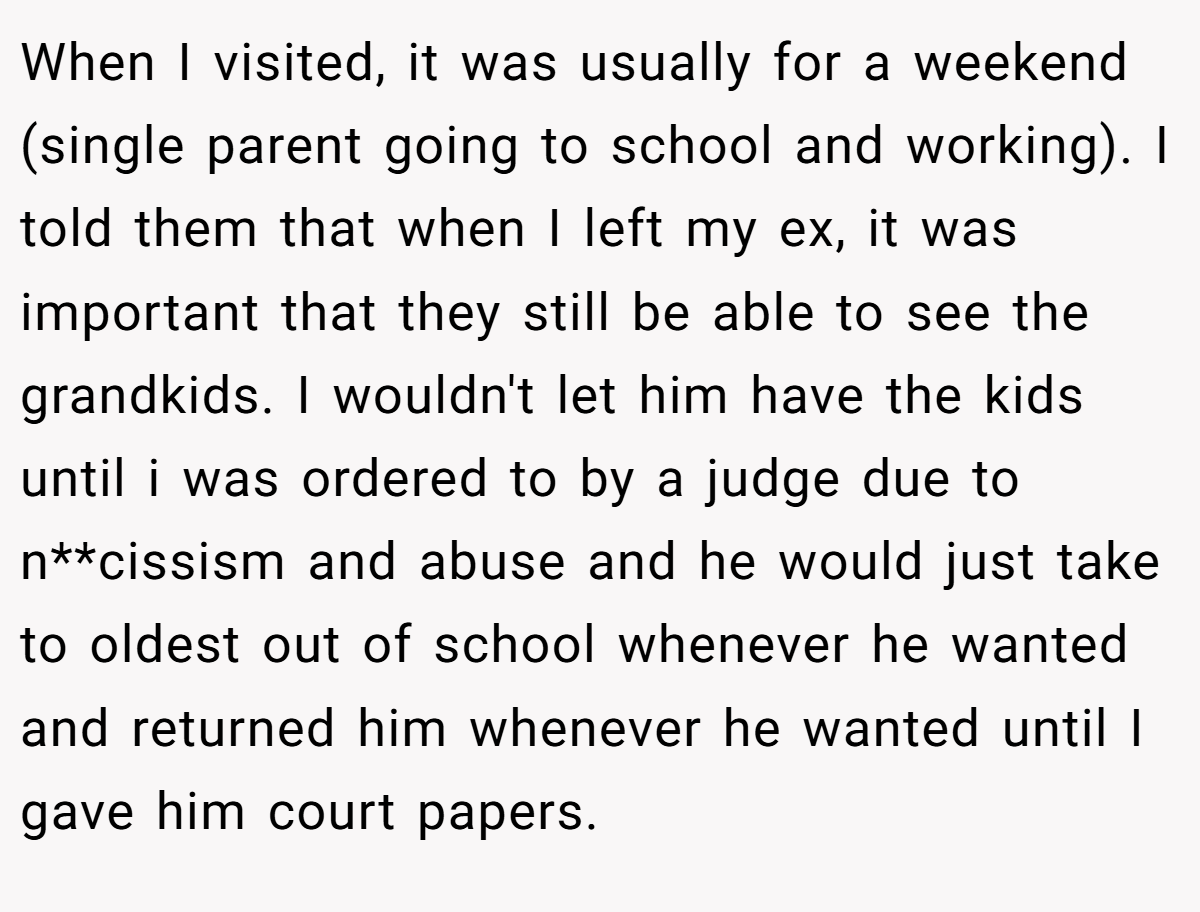 When I visited, it was usually for a weekend (single parent going to school and working). I told them that when I left my ex, it was important that they still be able to see the grandkids. I wouldn't let him have the kids until i was ordered to by a judge due to n**cissism and abuse and he would just take to oldest out of school whenever he wanted and returned him whenever he wanted until I gave him court papers.