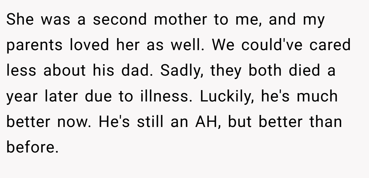 She was a second mother to me, and my parents loved her as well. We could've cared less about his dad. Sadly, they both died a year later due to illness. Luckily, he's much better now. He's still an AH, but better than before.