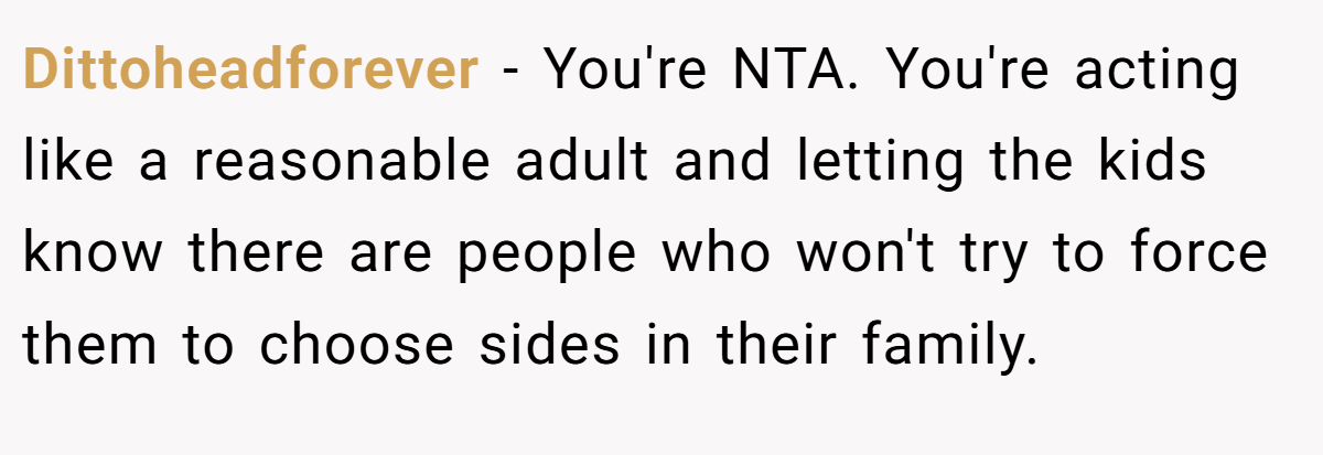 Dittoheadforever − You're NTA. You're acting like a reasonable adult and letting the kids know there are people who won't try to force them to choose sides in their family. 