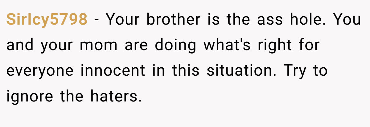 SirIcy5798 − Your brother is the ass hole. You and your mom are doing what's right for everyone innocent in this situation. Try to ignore the haters.