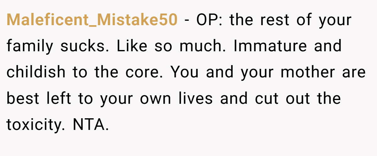 Maleficent_Mistake50 − OP: the rest of your family sucks. Like so much. Immature and childish to the core. You and your mother are best left to your own lives and cut out the toxicity. NTA. 