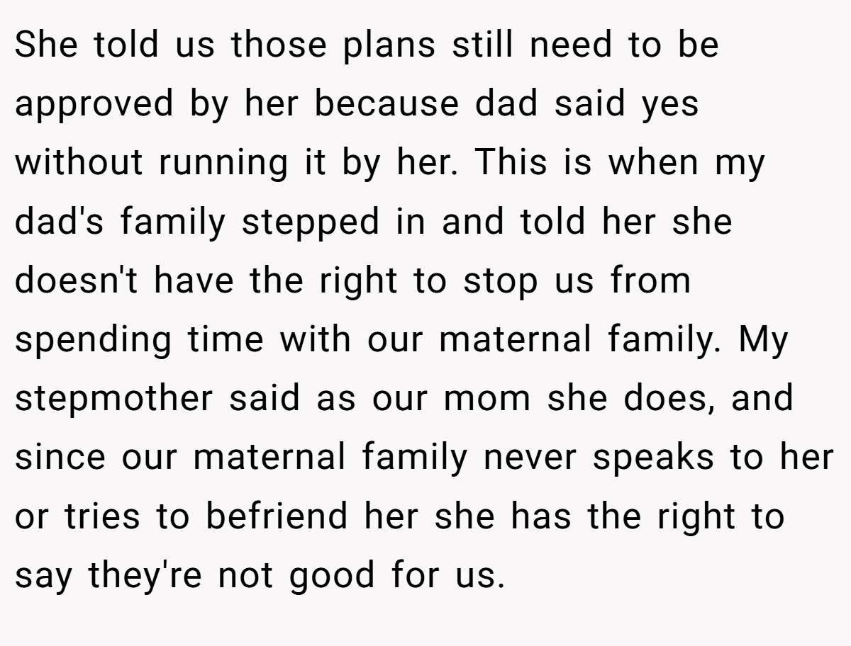 She told us those plans still need to be approved by her because dad said yes without running it by her. This is when my dad's family stepped in and told her she doesn't have the right to stop us from spending time with our maternal family. My stepmother said as our mom she does, and since our maternal family never speaks to her or tries to befriend her she has the right to say they're not good for us.