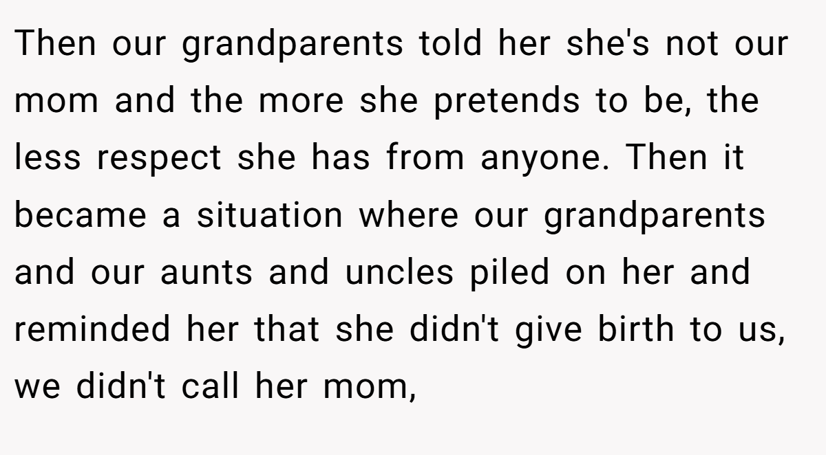 Then our grandparents told her she's not our mom and the more she pretends to be, the less respect she has from anyone. Then it became a situation where our grandparents and our aunts and uncles piled on her and reminded her that she didn't give birth to us, we didn't call her mom,