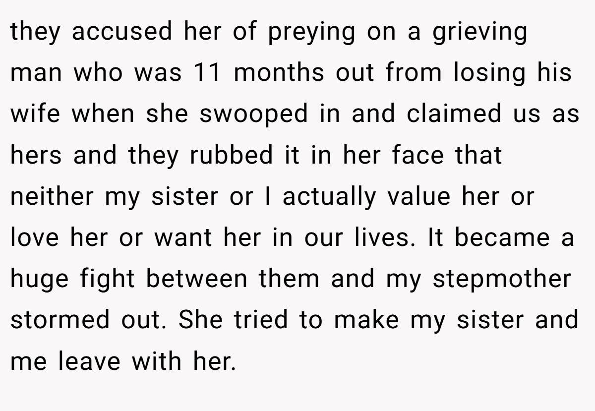 they accused her of preying on a grieving man who was 11 months out from losing his wife when she swooped in and claimed us as hers and they rubbed it in her face that neither my sister or I actually value her or love her or want her in our lives. It became a huge fight between them and my stepmother stormed out. She tried to make my sister and me leave with her.