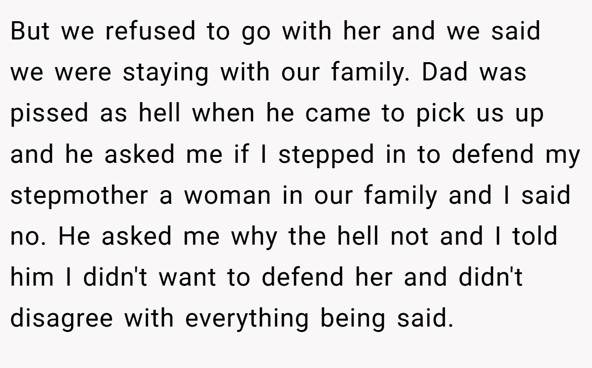 But we refused to go with her and we said we were staying with our family. Dad was pissed as hell when he came to pick us up and he asked me if I stepped in to defend my stepmother a woman in our family and I said no. He asked me why the hell not and I told him I didn't want to defend her and didn't disagree with everything being said.