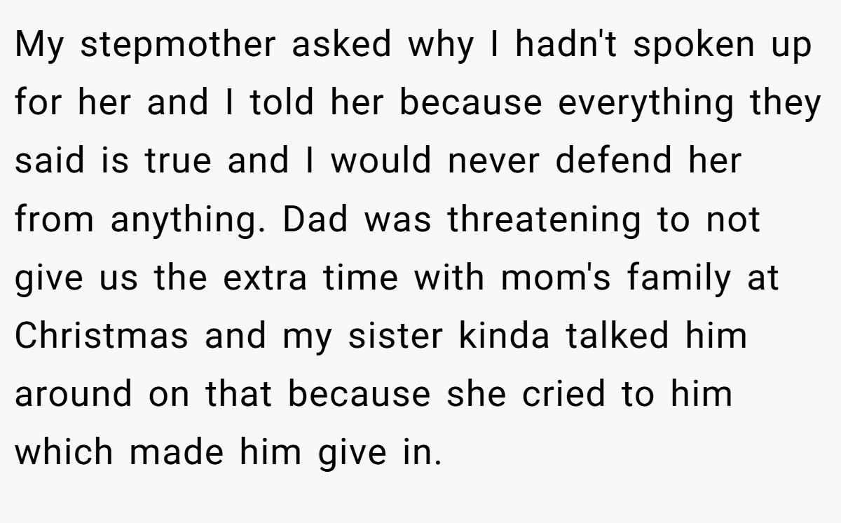 My stepmother asked why I hadn't spoken up for her and I told her because everything they said is true and I would never defend her from anything. Dad was threatening to not give us the extra time with mom's family at Christmas and my sister kinda talked him around on that because she cried to him which made him give in.