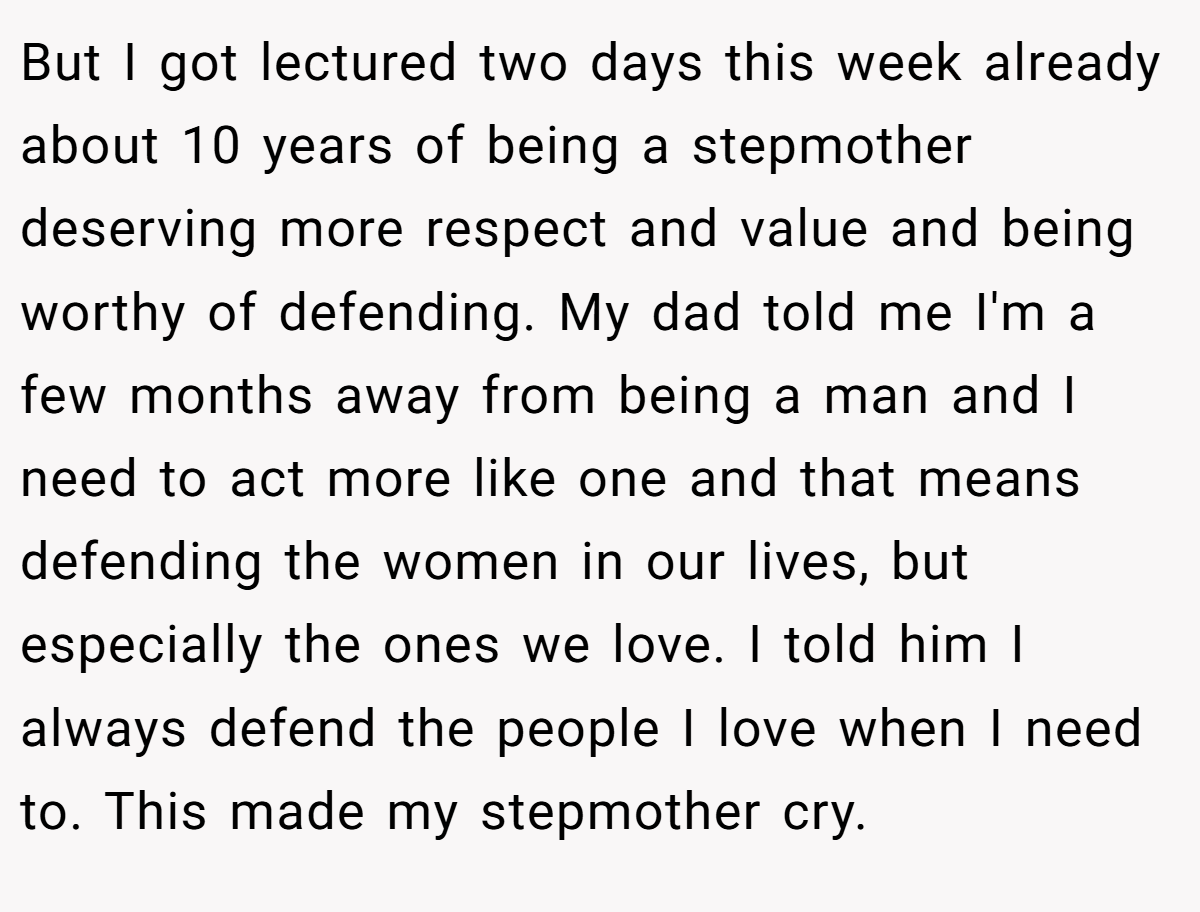 But I got lectured two days this week already about 10 years of being a stepmother deserving more respect and value and being worthy of defending. My dad told me I'm a few months away from being a man and I need to act more like one and that means defending the women in our lives, but especially the ones we love. I told him I always defend the people I love when I need to. This made my stepmother cry.