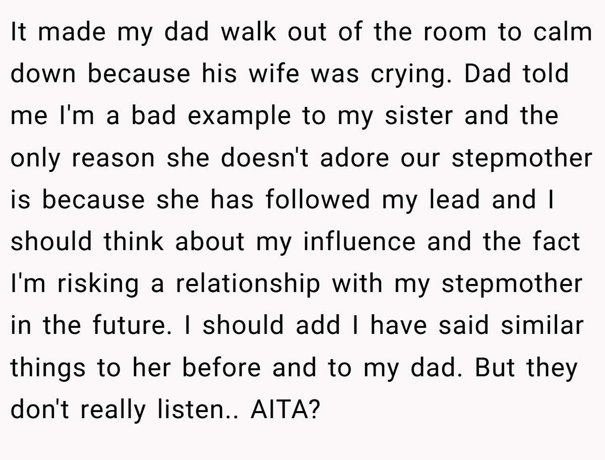 It made my dad walk out of the room to calm down because his wife was crying. Dad told me I'm a bad example to my sister and the only reason she doesn't adore our stepmother is because she has followed my lead and I should think about my influence and the fact I'm risking a relationship with my stepmother in the future. I should add I have said similar things to her before and to my dad. But they don't really listen.. AITA?