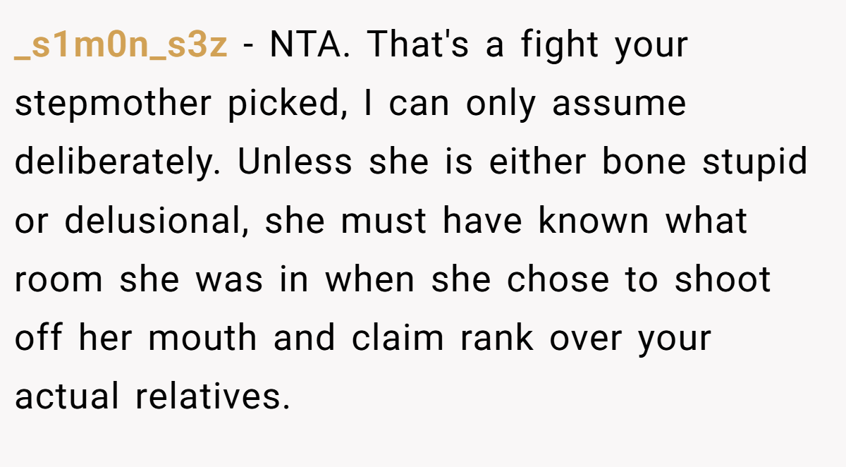 _s1m0n_s3z − NTA. That's a fight your stepmother picked, I can only assume deliberately. Unless she is either bone stupid or delusional, she must have known what room she was in when she chose to shoot off her mouth and claim rank over your actual relatives.