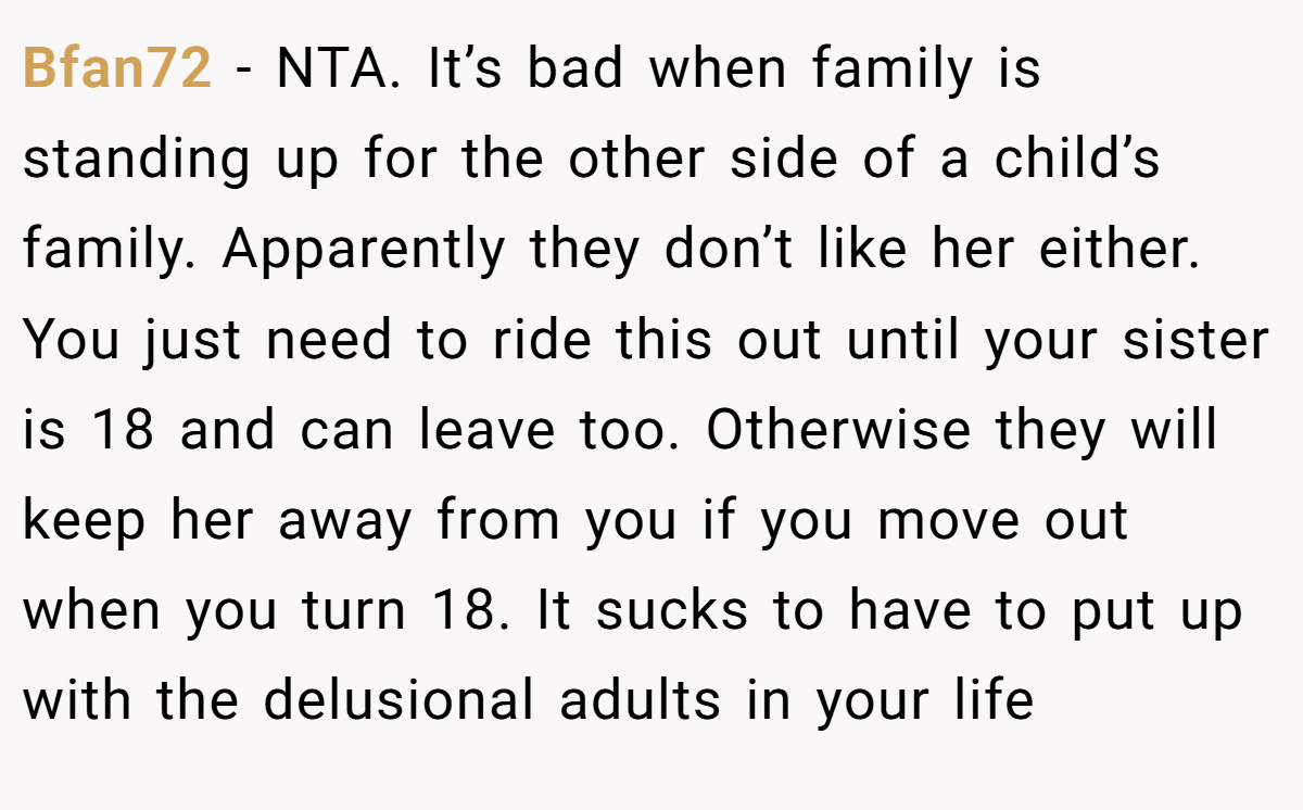 Bfan72 − NTA. It’s bad when family is standing up for the other side of a child’s family. Apparently they don’t like her either. You just need to ride this out until your sister is 18 and can leave too. Otherwise they will keep her away from you if you move out when you turn 18. It sucks to have to put up with the delusional adults in your life