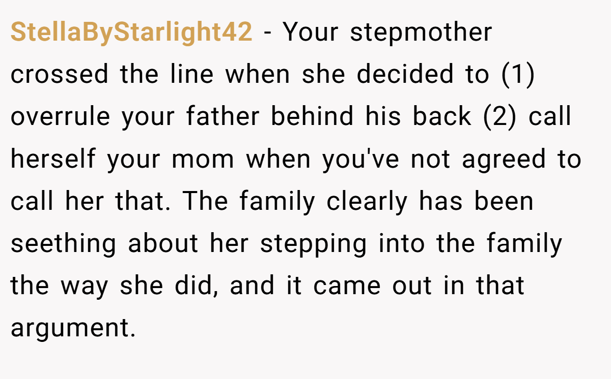 StellaByStarlight42 − Your stepmother crossed the line when she decided to (1) overrule your father behind his back (2) call herself your mom when you've not agreed to call her that. The family clearly has been seething about her stepping into the family the way she did, and it came out in that argument.