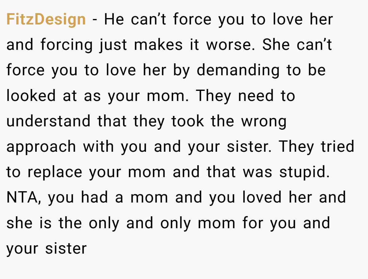 FitzDesign − He can’t force you to love her and forcing just makes it worse. She can’t force you to love her by demanding to be looked at as your mom. They need to understand that they took the wrong approach with you and your sister. They tried to replace your mom and that was stupid. NTA, you had a mom and you loved her and she is the only and only mom for you and your sister