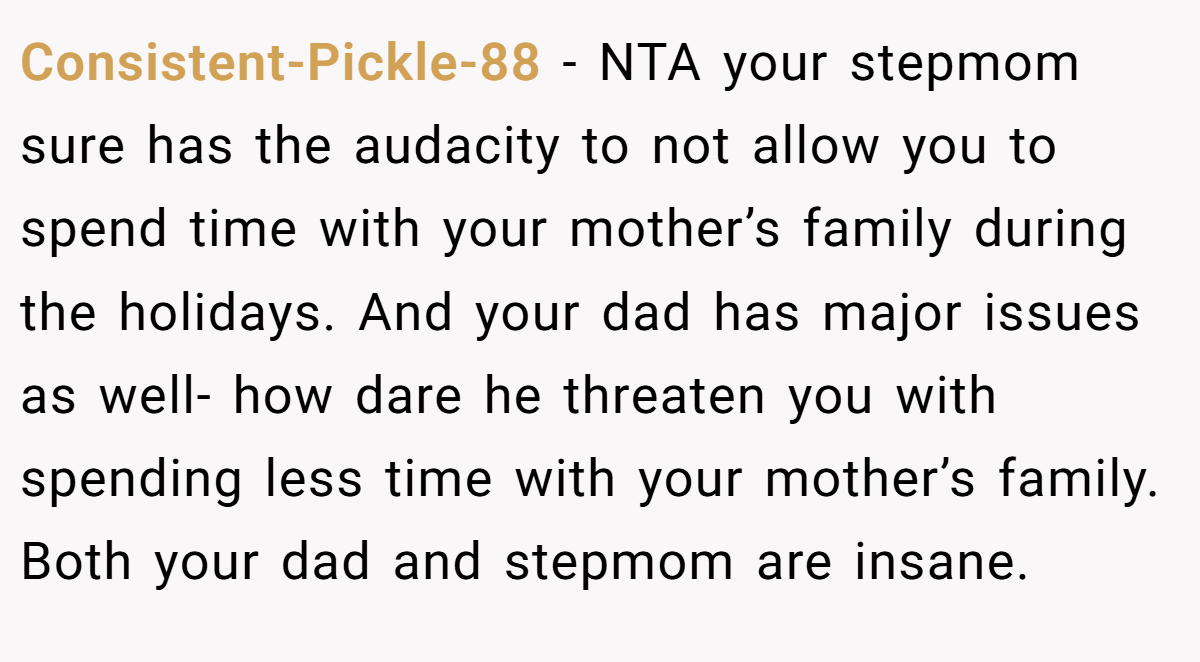 Consistent-Pickle-88 − NTA your stepmom sure has the audacity to not allow you to spend time with your mother’s family during the holidays. And your dad has major issues as well- how dare he threaten you with spending less time with your mother’s family. Both your dad and stepmom are insane.