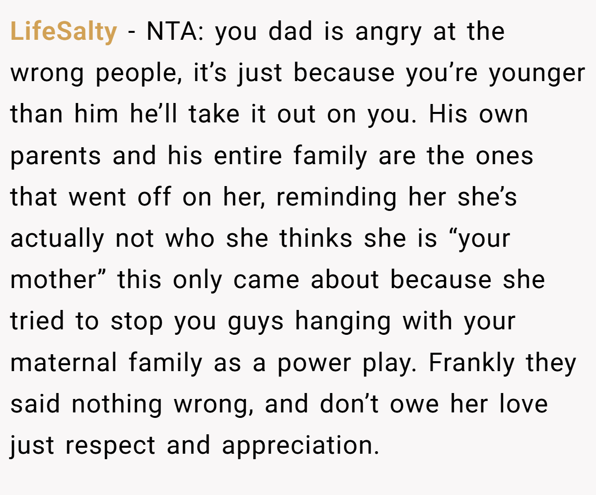 LifeSalty − NTA: you dad is angry at the wrong people, it’s just because you’re younger than him he’ll take it out on you. His own parents and his entire family are the ones that went off on her, reminding her she’s actually not who she thinks she is “your mother” this only came about because she tried to stop you guys hanging with your maternal family as a power play. Frankly they said nothing wrong, and don’t owe her love just respect and appreciation.