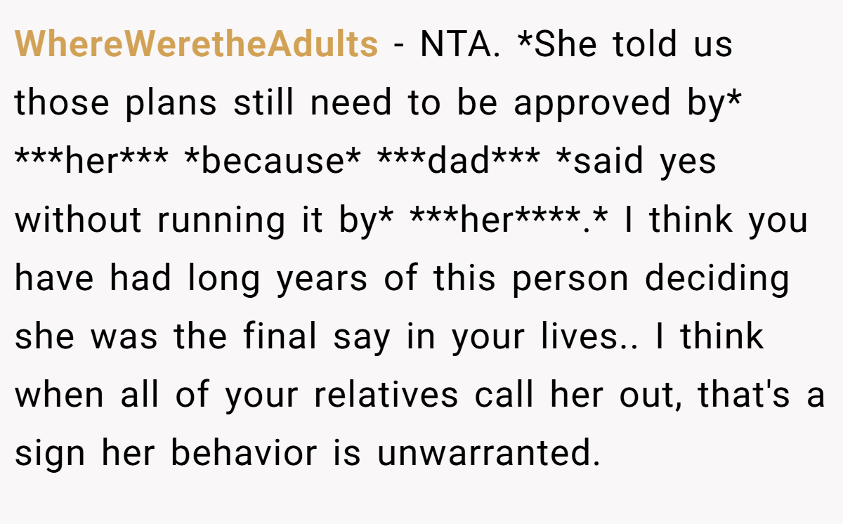 WhereWeretheAdults − NTA. *She told us those plans still need to be approved by* ***her*** *because* ***dad*** *said yes without running it by* ***her****.* I think you have had long years of this person deciding she was the final say in your lives.. I think when all of your relatives call her out, that's a sign her behavior is unwarranted.