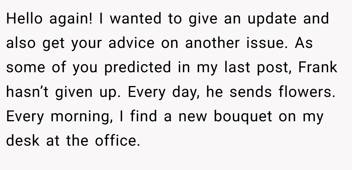 Hello again! I wanted to give an update and also get your advice on another issue. As some of you predicted in my last post, Frank hasn’t given up. Every day, he sends flowers. Every morning, I find a new bouquet on my desk at the office.