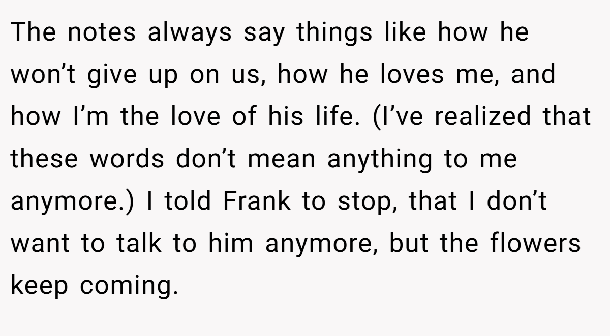 The notes always say things like how he won’t give up on us, how he loves me, and how I’m the love of his life. (I’ve realized that these words don’t mean anything to me anymore.) I told Frank to stop, that I don’t want to talk to him anymore, but the flowers keep coming.