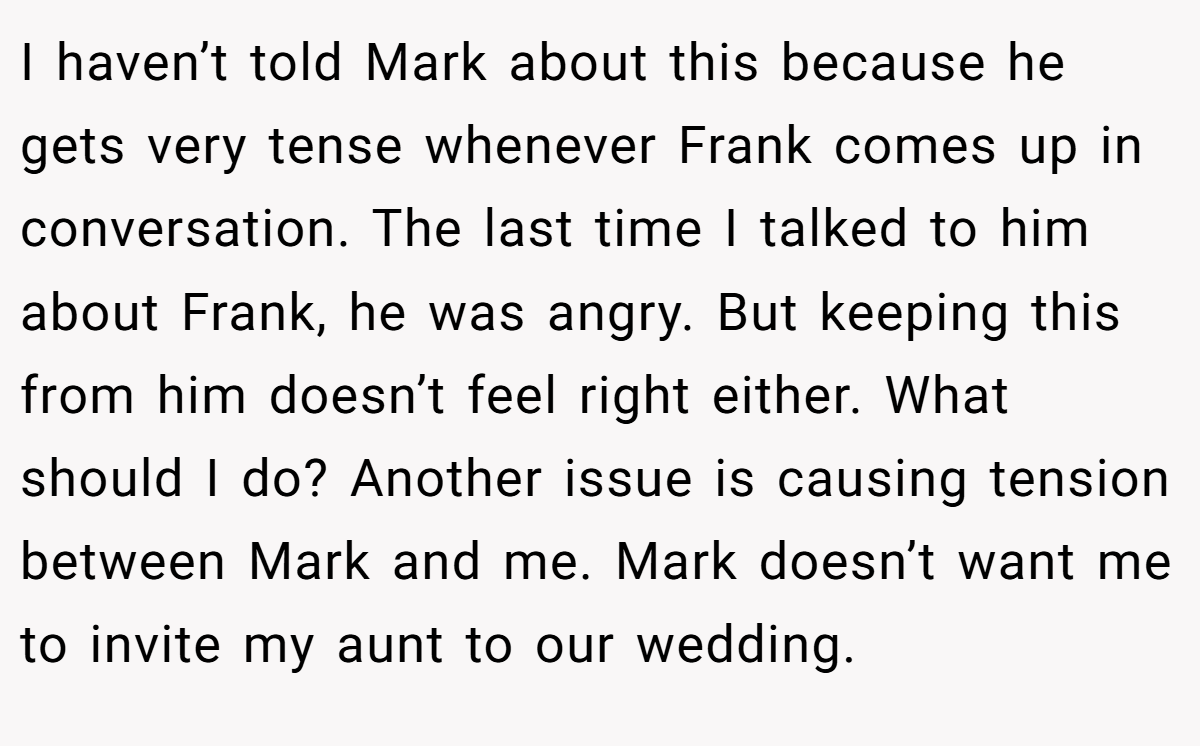 I haven’t told Mark about this because he gets very tense whenever Frank comes up in conversation. The last time I talked to him about Frank, he was angry. But keeping this from him doesn’t feel right either. What should I do? Another issue is causing tension between Mark and me. Mark doesn’t want me to invite my aunt to our wedding.