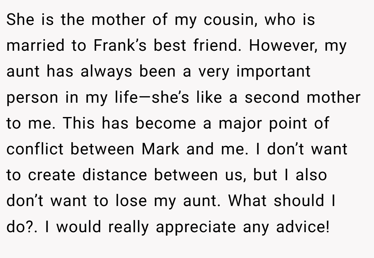She is the mother of my cousin, who is married to Frank’s best friend. However, my aunt has always been a very important person in my life—she’s like a second mother to me. This has become a major point of conflict between Mark and me. I don’t want to create distance between us, but I also don’t want to lose my aunt. What should I do?. I would really appreciate any advice!