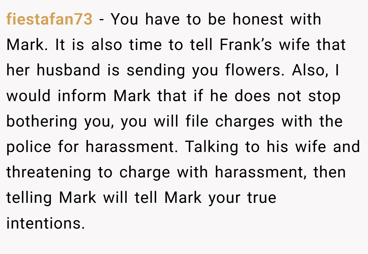 fiestafan73 − You have to be honest with Mark. It is also time to tell Frank’s wife that her husband is sending you flowers. Also, I would inform Mark that if he does not stop bothering you, you will file charges with the police for harassment. Talking to his wife and threatening to charge with harassment, then telling Mark will tell Mark your true intentions.