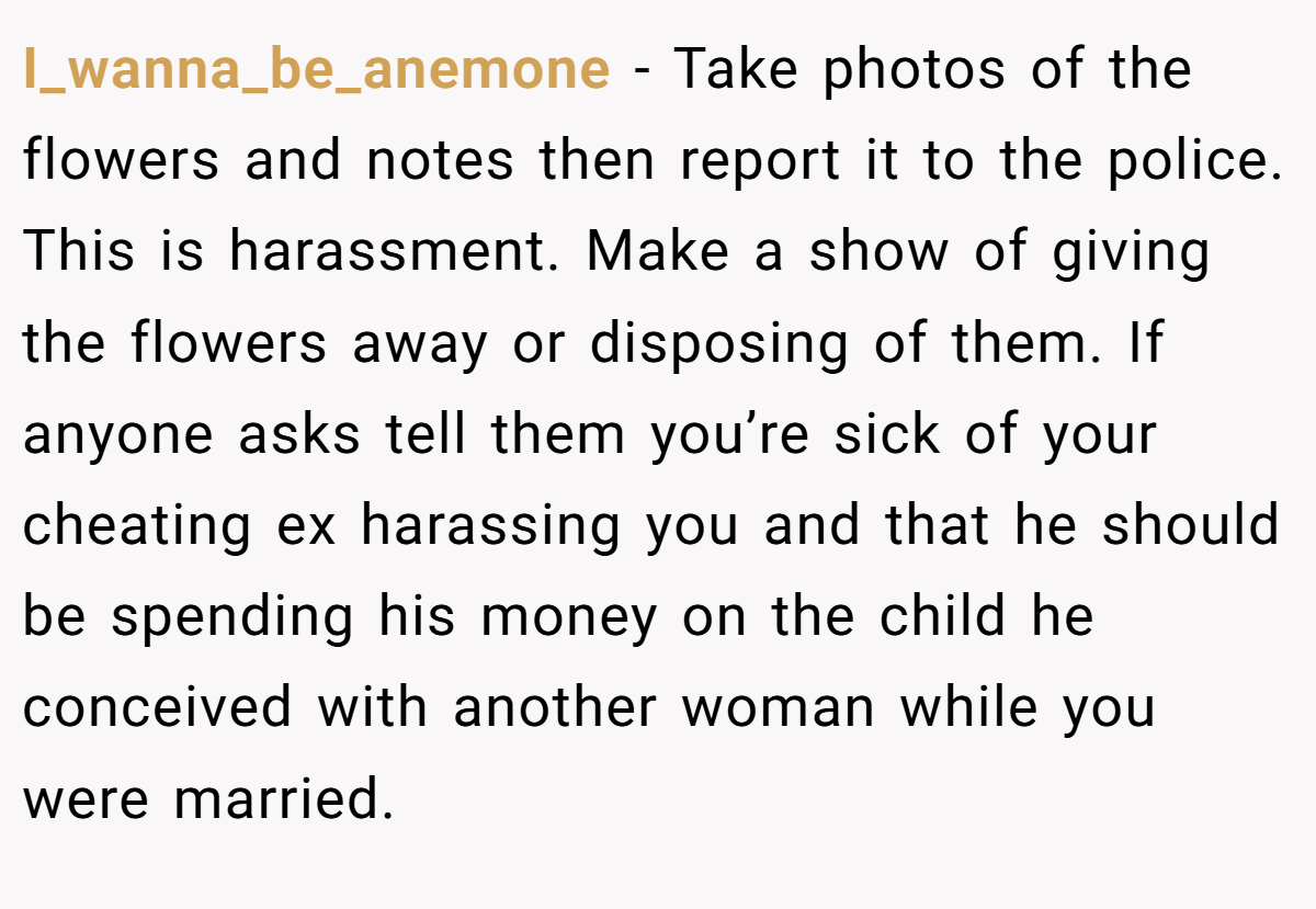 I_wanna_be_anemone − Take photos of the flowers and notes then report it to the police. This is harassment. Make a show of giving the flowers away or disposing of them. If anyone asks tell them you’re sick of your cheating ex harassing you and that he should be spending his money on the child he conceived with another woman while you were married.