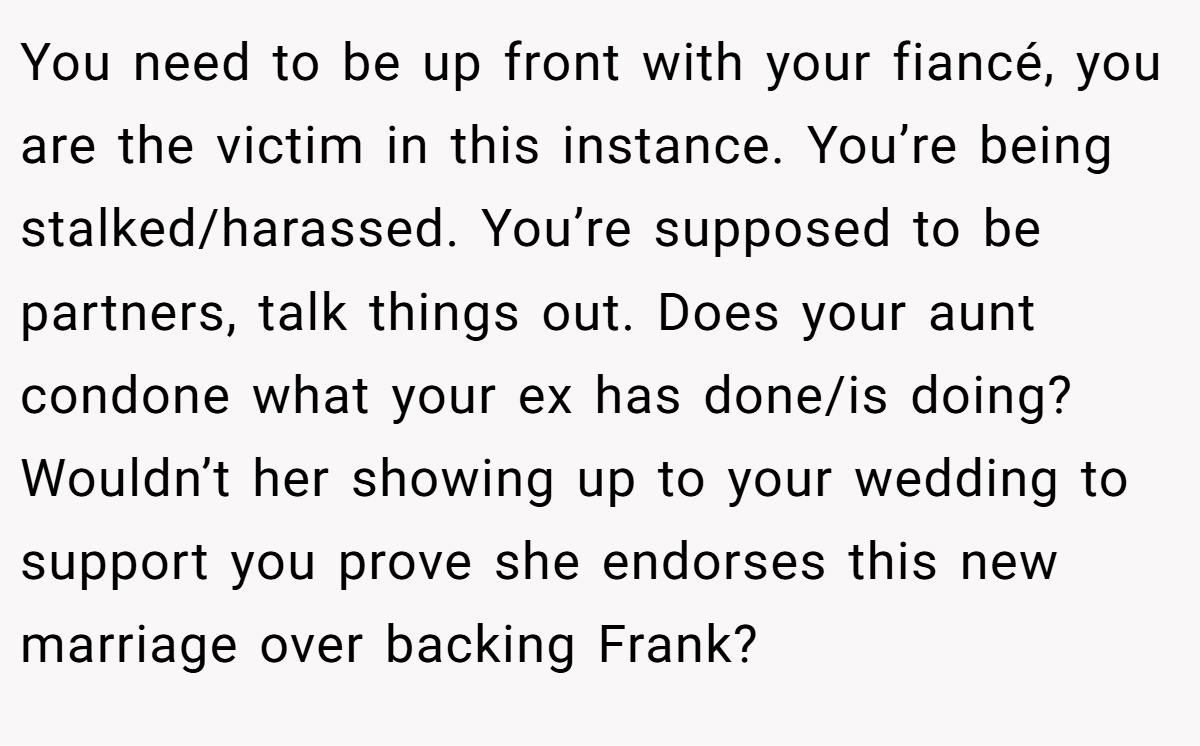 You need to be up front with your fiancé, you are the victim in this instance. You’re being stalked/harassed. You’re supposed to be partners, talk things out. Does your aunt condone what your ex has done/is doing? Wouldn’t her showing up to your wedding to support you prove she endorses this new marriage over backing Frank?